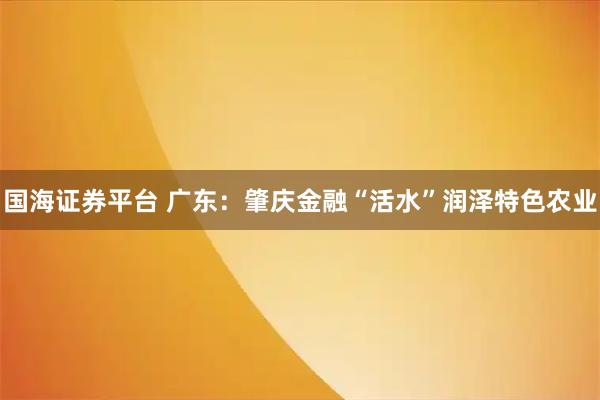 国海证券平台 广东：肇庆金融“活水”润泽特色农业