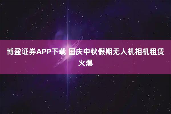 博盈证券APP下载 国庆中秋假期无人机相机租赁火爆