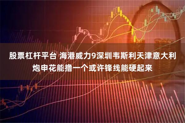 股票杠杆平台 海港威力9深圳韦斯利天津意大利炮申花能撸一个或许锋线能硬起来