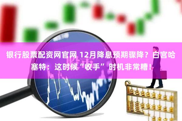 银行股票配资网官网 12月降息预期骤降?白宫哈塞特:这时候“收手” 时机非常糟!