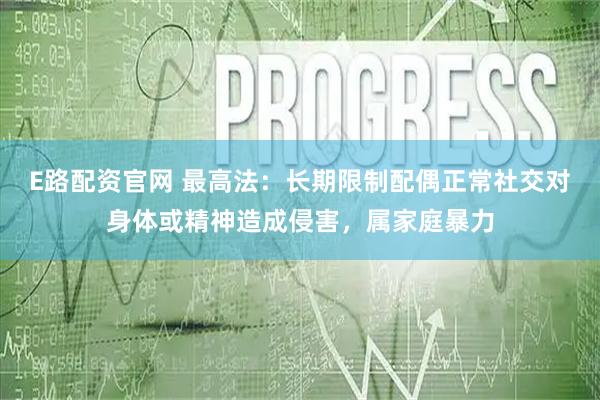 E路配资官网 最高法:长期限制配偶正常社交对身体或精神造成侵害,属家庭暴力