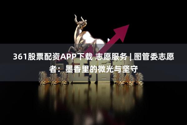 361股票配资APP下载 志愿服务 | 图管委志愿者：墨香里的微光与坚守