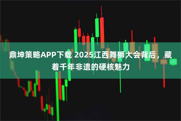 鼎坤策略APP下载 2025江西舞狮大会背后，藏着千年非遗的硬核魅力