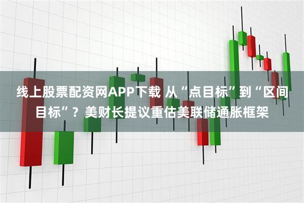线上股票配资网APP下载 从“点目标”到“区间目标”?美财长提议重估美联储通胀框架