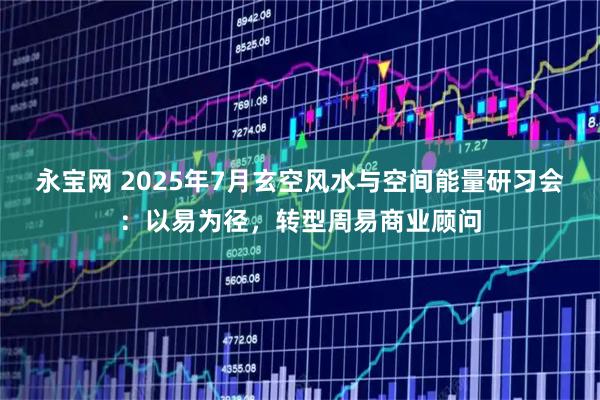 永宝网 2025年7月玄空风水与空间能量研习会：以易为径，转型周易商业顾问