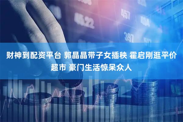 财神到配资平台 郭晶晶带子女插秧 霍启刚逛平价超市 豪门生活惊呆众人