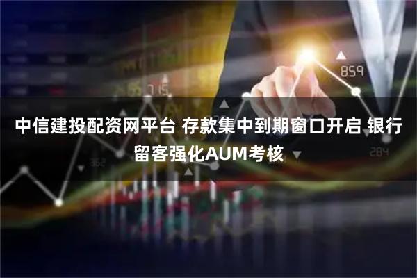 中信建投配资网平台 存款集中到期窗口开启 银行留客强化AUM考核