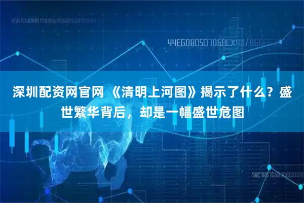 深圳配资网官网 《清明上河图》揭示了什么？盛世繁华背后，却是一幅盛世危图