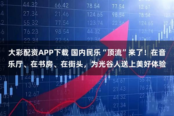 大彩配资APP下载 国内民乐“顶流”来了！在音乐厅、在书房、在街头，为光谷人送上美好体验