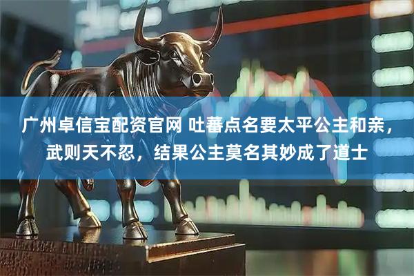 广州卓信宝配资官网 吐蕃点名要太平公主和亲，武则天不忍，结果公主莫名其妙成了道士