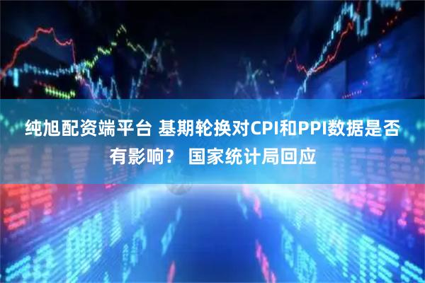 纯旭配资端平台 基期轮换对CPI和PPI数据是否有影响？ 国家统计局回应
