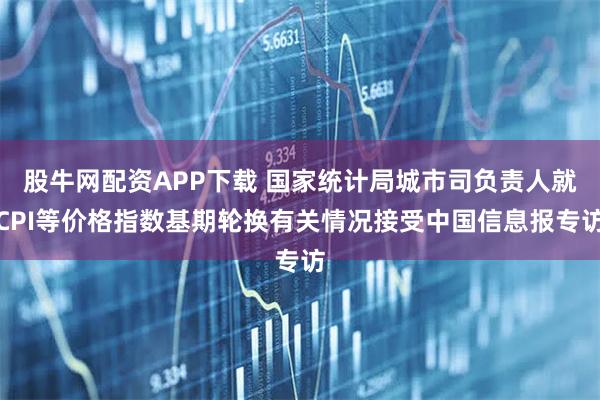 股牛网配资APP下载 国家统计局城市司负责人就CPI等价格指数基期轮换有关情况接受中国信息报专访