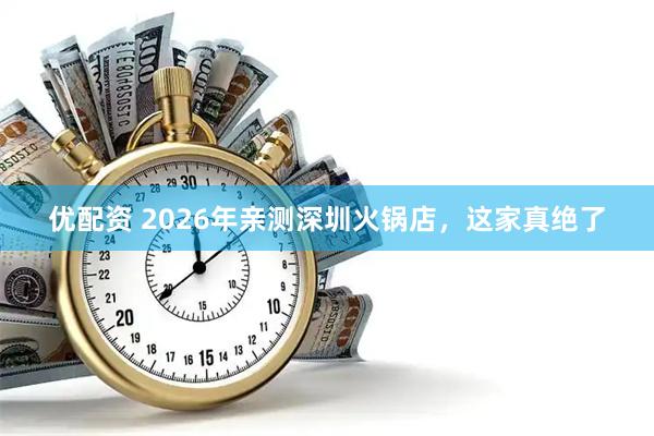 优配资 2026年亲测深圳火锅店，这家真绝了