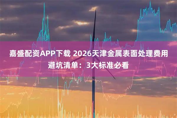 嘉盛配资APP下载 2026天津金属表面处理费用避坑清单：3大标准必看