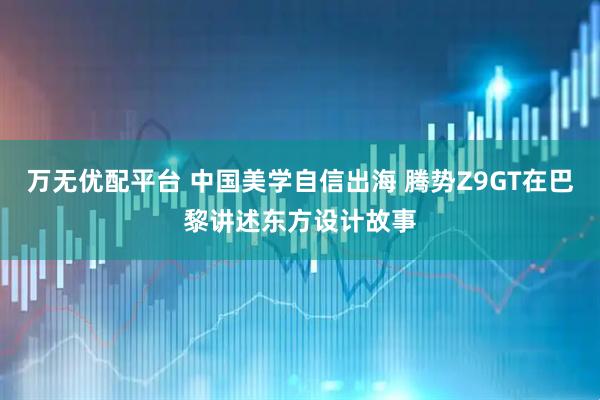 万无优配平台 中国美学自信出海 腾势Z9GT在巴黎讲述东方设计故事