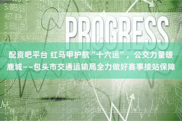 配资吧平台 红马甲护航“十六运”，公交力量暖鹿城——包头市交通运输局全力做好赛事接站保障