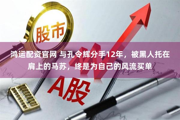 鸿运配资官网 与孔令辉分手12年，被黑人托在肩上的马苏，终是为自己的风流买单