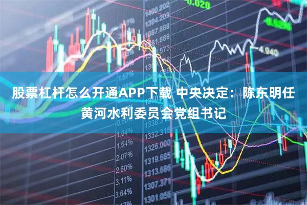 股票杠杆怎么开通APP下载 中央决定：陈东明任黄河水利委员会党组书记